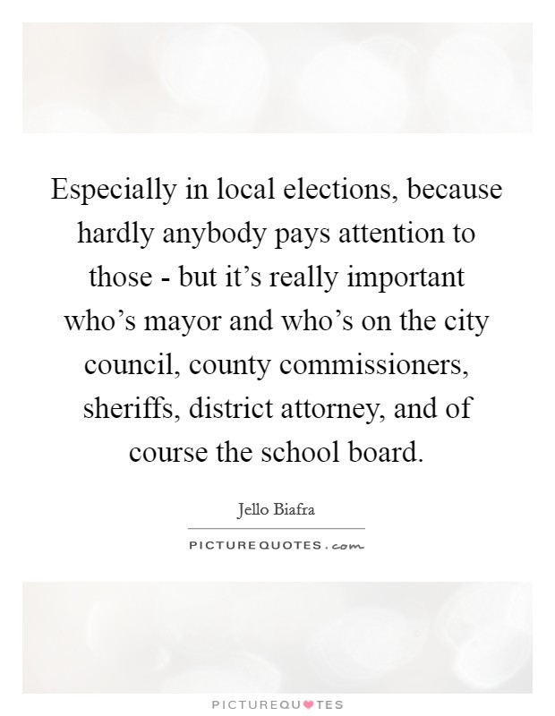 Especially in local elections, because hardly anybody pays attention to those - but it's really important who's mayor and who's on the city council, county commissioners, sheriffs, district attorney, and of course the school board. Picture Quote #1