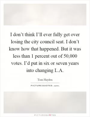 I don’t think I’ll ever fully get over losing the city council seat. I don’t know how that happened. But it was less than 1 percent out of 50,000 votes. I’d put in six or seven years into changing L.A Picture Quote #1