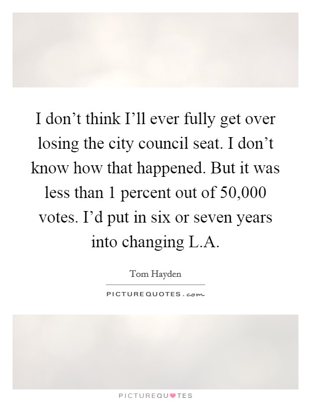 I don't think I'll ever fully get over losing the city council seat. I don't know how that happened. But it was less than 1 percent out of 50,000 votes. I'd put in six or seven years into changing L.A. Picture Quote #1