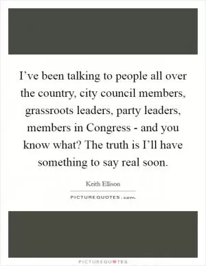 I’ve been talking to people all over the country, city council members, grassroots leaders, party leaders, members in Congress - and you know what? The truth is I’ll have something to say real soon Picture Quote #1