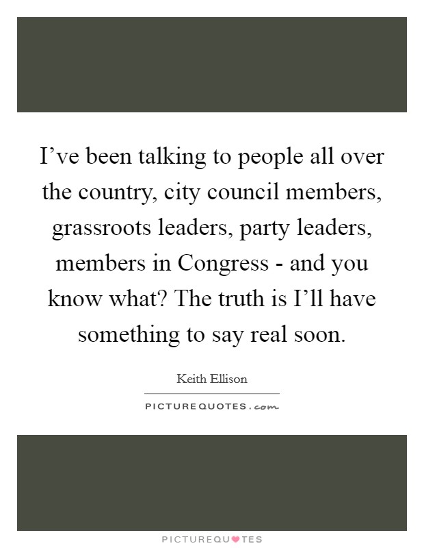 I've been talking to people all over the country, city council members, grassroots leaders, party leaders, members in Congress - and you know what? The truth is I'll have something to say real soon. Picture Quote #1