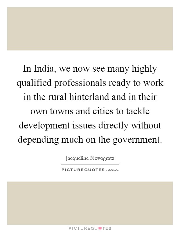 In India, we now see many highly qualified professionals ready to work in the rural hinterland and in their own towns and cities to tackle development issues directly without depending much on the government. Picture Quote #1