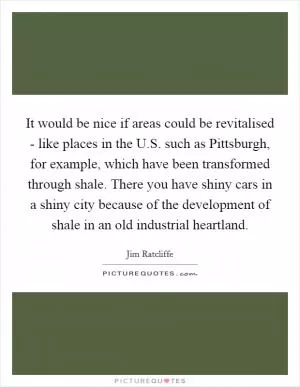 It would be nice if areas could be revitalised - like places in the U.S. such as Pittsburgh, for example, which have been transformed through shale. There you have shiny cars in a shiny city because of the development of shale in an old industrial heartland Picture Quote #1