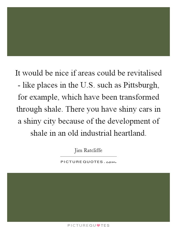 It would be nice if areas could be revitalised - like places in the U.S. such as Pittsburgh, for example, which have been transformed through shale. There you have shiny cars in a shiny city because of the development of shale in an old industrial heartland. Picture Quote #1