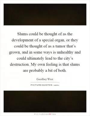 Slums could be thought of as the development of a special organ, or they could be thought of as a tumor that’s grown, and in some ways is unhealthy and could ultimately lead to the city’s destruction. My own feeling is that slums are probably a bit of both Picture Quote #1