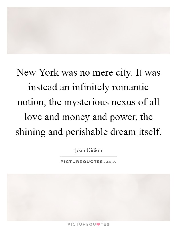 New York was no mere city. It was instead an infinitely romantic notion, the mysterious nexus of all love and money and power, the shining and perishable dream itself. Picture Quote #1
