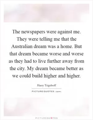 The newspapers were against me. They were telling me that the Australian dream was a home. But that dream became worse and worse as they had to live further away from the city. My dream became better as we could build higher and higher Picture Quote #1