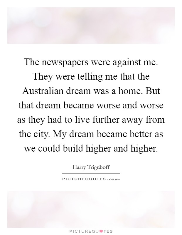 The newspapers were against me. They were telling me that the Australian dream was a home. But that dream became worse and worse as they had to live further away from the city. My dream became better as we could build higher and higher. Picture Quote #1