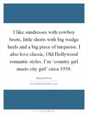 I like sundresses with cowboy boots, little shorts with big wedge heels and a big piece of turquoise. I also love classic, Old Hollywood romantic styles. I’m ‘country girl meets city girl’ circa 1930 Picture Quote #1