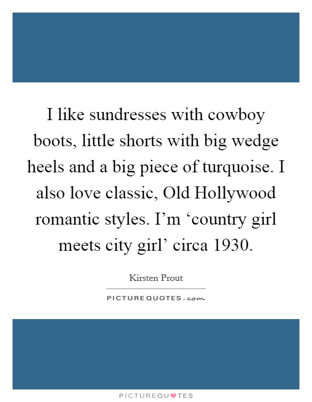 I like sundresses with cowboy boots, little shorts with big wedge heels and a big piece of turquoise. I also love classic, Old Hollywood romantic styles. I'm ‘country girl meets city girl' circa 1930. Picture Quote #1