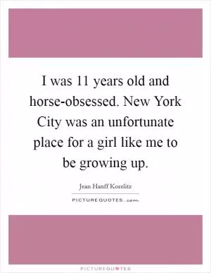I was 11 years old and horse-obsessed. New York City was an unfortunate place for a girl like me to be growing up Picture Quote #1