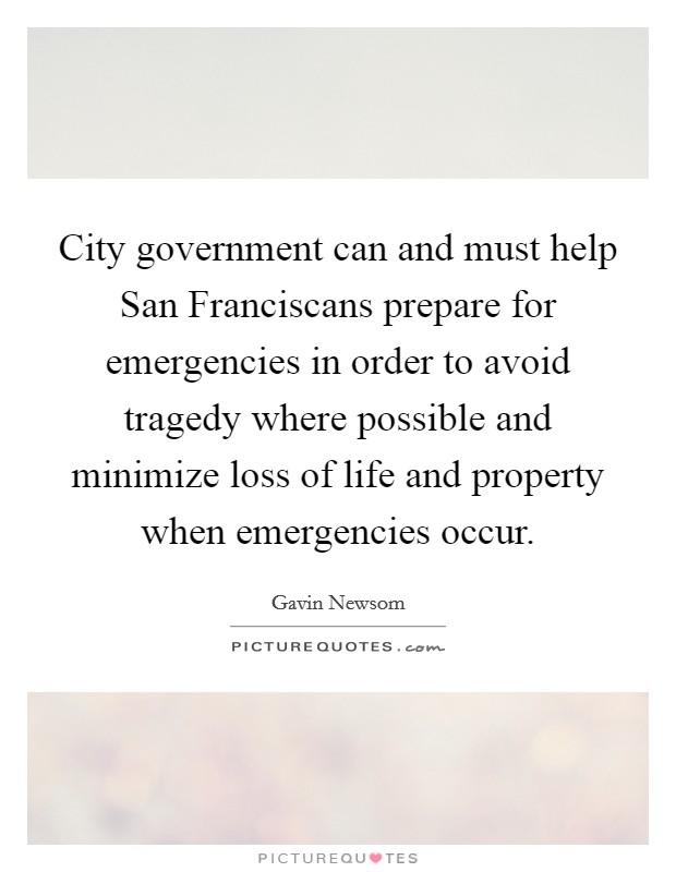 City government can and must help San Franciscans prepare for emergencies in order to avoid tragedy where possible and minimize loss of life and property when emergencies occur. Picture Quote #1