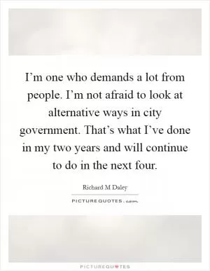I’m one who demands a lot from people. I’m not afraid to look at alternative ways in city government. That’s what I’ve done in my two years and will continue to do in the next four Picture Quote #1