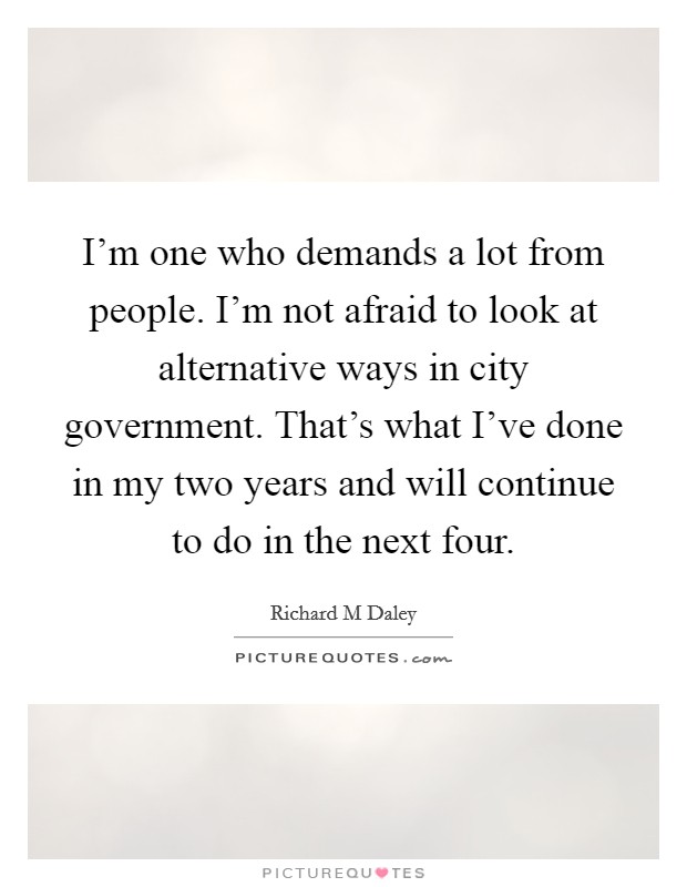 I'm one who demands a lot from people. I'm not afraid to look at alternative ways in city government. That's what I've done in my two years and will continue to do in the next four. Picture Quote #1
