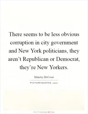 There seems to be less obvious corruption in city government and New York politicians, they aren’t Republican or Democrat, they’re New Yorkers Picture Quote #1