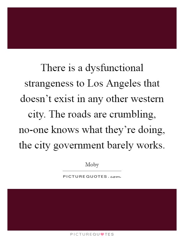 There is a dysfunctional strangeness to Los Angeles that doesn't exist in any other western city. The roads are crumbling, no-one knows what they're doing, the city government barely works. Picture Quote #1