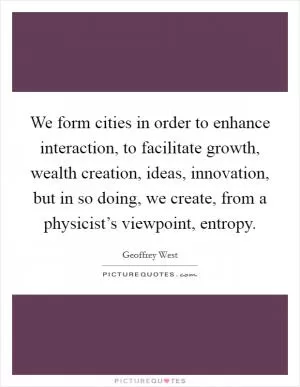 We form cities in order to enhance interaction, to facilitate growth, wealth creation, ideas, innovation, but in so doing, we create, from a physicist’s viewpoint, entropy Picture Quote #1