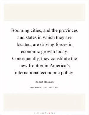 Booming cities, and the provinces and states in which they are located, are driving forces in economic growth today. Consequently, they constitute the new frontier in America’s international economic policy Picture Quote #1