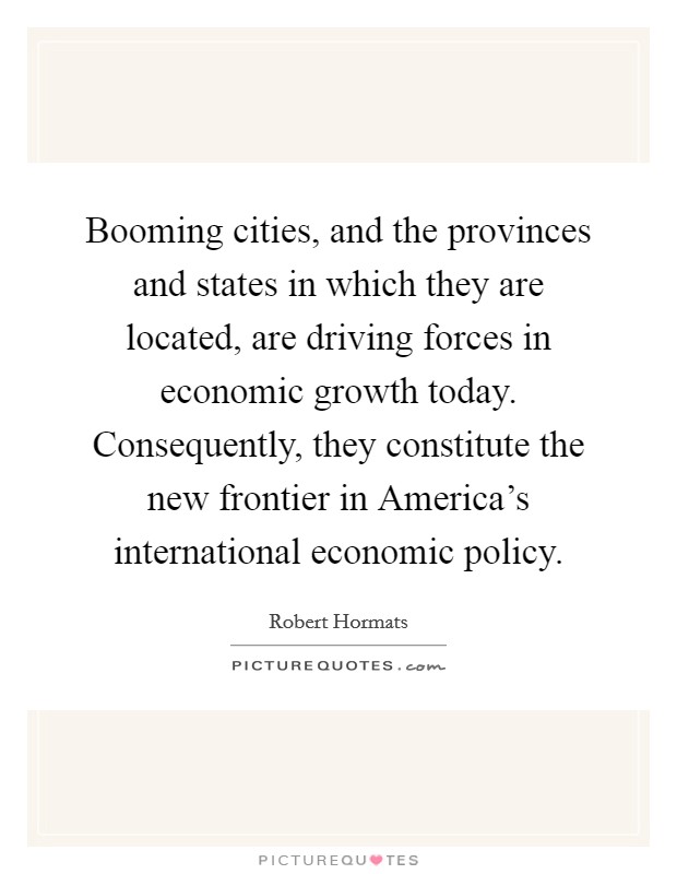 Booming cities, and the provinces and states in which they are located, are driving forces in economic growth today. Consequently, they constitute the new frontier in America's international economic policy. Picture Quote #1