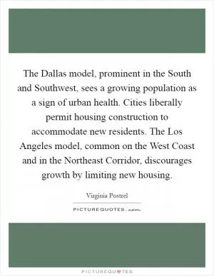 The Dallas model, prominent in the South and Southwest, sees a growing population as a sign of urban health. Cities liberally permit housing construction to accommodate new residents. The Los Angeles model, common on the West Coast and in the Northeast Corridor, discourages growth by limiting new housing Picture Quote #1