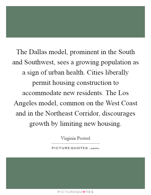 The Dallas model, prominent in the South and Southwest, sees a growing population as a sign of urban health. Cities liberally permit housing construction to accommodate new residents. The Los Angeles model, common on the West Coast and in the Northeast Corridor, discourages growth by limiting new housing. Picture Quote #1