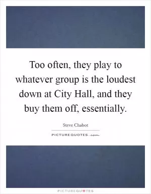 Too often, they play to whatever group is the loudest down at City Hall, and they buy them off, essentially Picture Quote #1