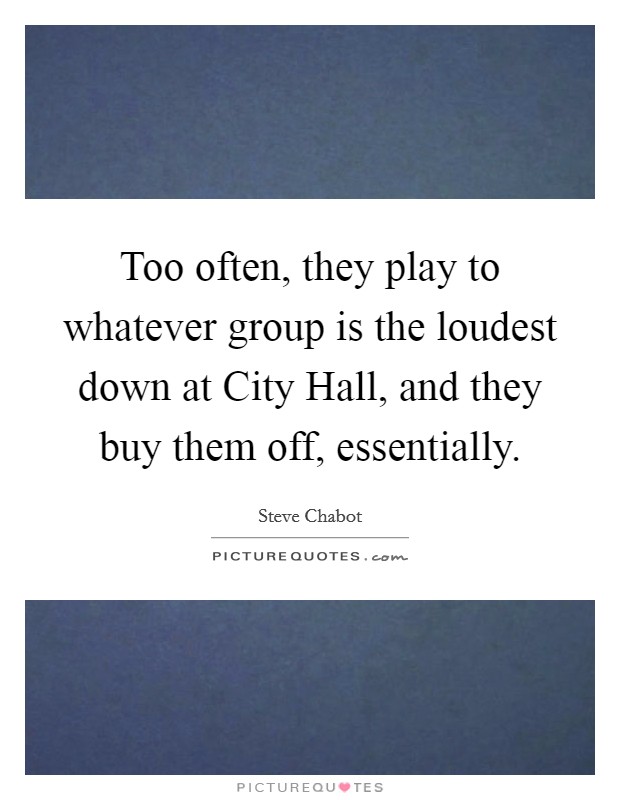 Too often, they play to whatever group is the loudest down at City Hall, and they buy them off, essentially. Picture Quote #1