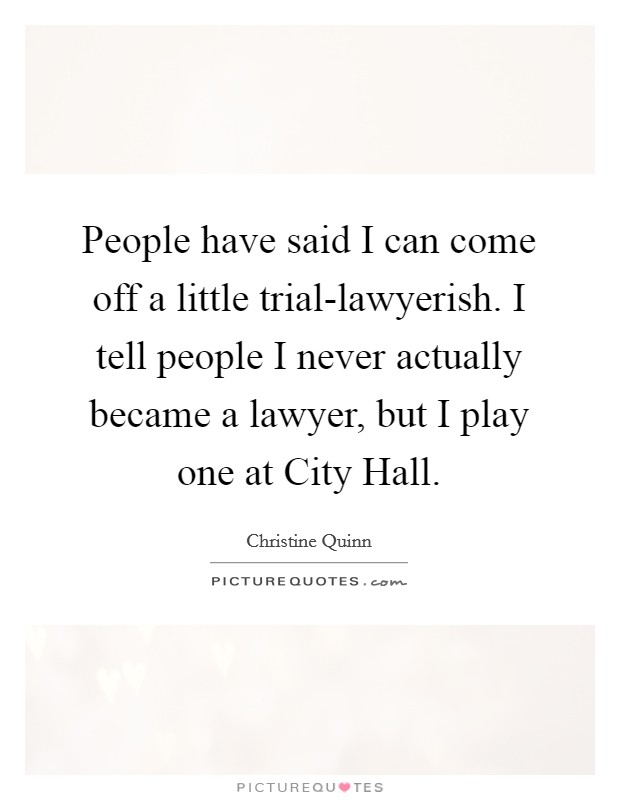 People have said I can come off a little trial-lawyerish. I tell people I never actually became a lawyer, but I play one at City Hall. Picture Quote #1