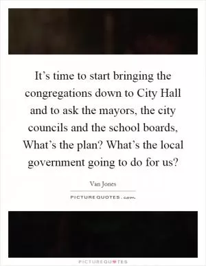 It’s time to start bringing the congregations down to City Hall and to ask the mayors, the city councils and the school boards, What’s the plan? What’s the local government going to do for us? Picture Quote #1