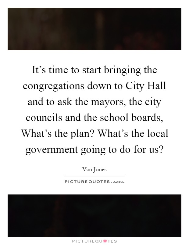 It's time to start bringing the congregations down to City Hall and to ask the mayors, the city councils and the school boards, What's the plan? What's the local government going to do for us? Picture Quote #1