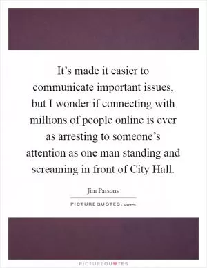 It’s made it easier to communicate important issues, but I wonder if connecting with millions of people online is ever as arresting to someone’s attention as one man standing and screaming in front of City Hall Picture Quote #1