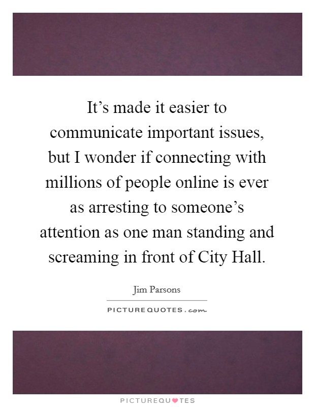 It's made it easier to communicate important issues, but I wonder if connecting with millions of people online is ever as arresting to someone's attention as one man standing and screaming in front of City Hall. Picture Quote #1