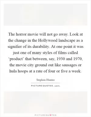 The horror movie will not go away. Look at the change in the Hollywood landscape as a signifier of its durability. At one point it was just one of many styles of films called ‘product’ that between, say, 1930 and 1970, the movie city ground out like sausages or hula hoops at a rate of four or five a week Picture Quote #1