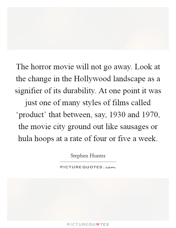 The horror movie will not go away. Look at the change in the Hollywood landscape as a signifier of its durability. At one point it was just one of many styles of films called ‘product' that between, say, 1930 and 1970, the movie city ground out like sausages or hula hoops at a rate of four or five a week. Picture Quote #1