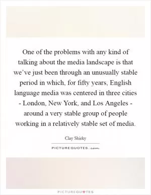 One of the problems with any kind of talking about the media landscape is that we’ve just been through an unusually stable period in which, for fifty years, English language media was centered in three cities - London, New York, and Los Angeles - around a very stable group of people working in a relatively stable set of media Picture Quote #1