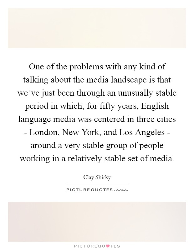One of the problems with any kind of talking about the media landscape is that we've just been through an unusually stable period in which, for fifty years, English language media was centered in three cities - London, New York, and Los Angeles - around a very stable group of people working in a relatively stable set of media. Picture Quote #1