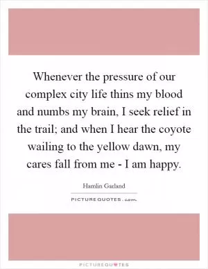 Whenever the pressure of our complex city life thins my blood and numbs my brain, I seek relief in the trail; and when I hear the coyote wailing to the yellow dawn, my cares fall from me - I am happy Picture Quote #1