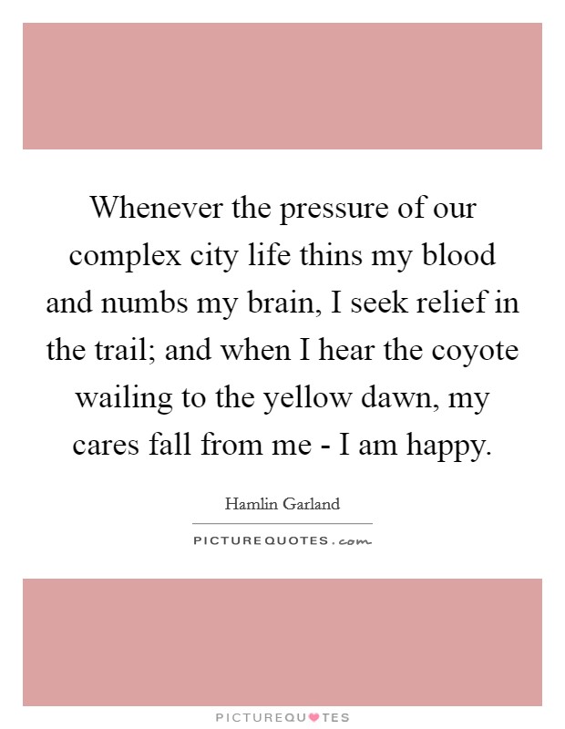 Whenever the pressure of our complex city life thins my blood and numbs my brain, I seek relief in the trail; and when I hear the coyote wailing to the yellow dawn, my cares fall from me - I am happy. Picture Quote #1