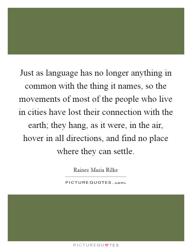 Just as language has no longer anything in common with the thing it names, so the movements of most of the people who live in cities have lost their connection with the earth; they hang, as it were, in the air, hover in all directions, and find no place where they can settle. Picture Quote #1