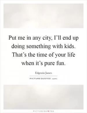 Put me in any city, I’ll end up doing something with kids. That’s the time of your life when it’s pure fun Picture Quote #1