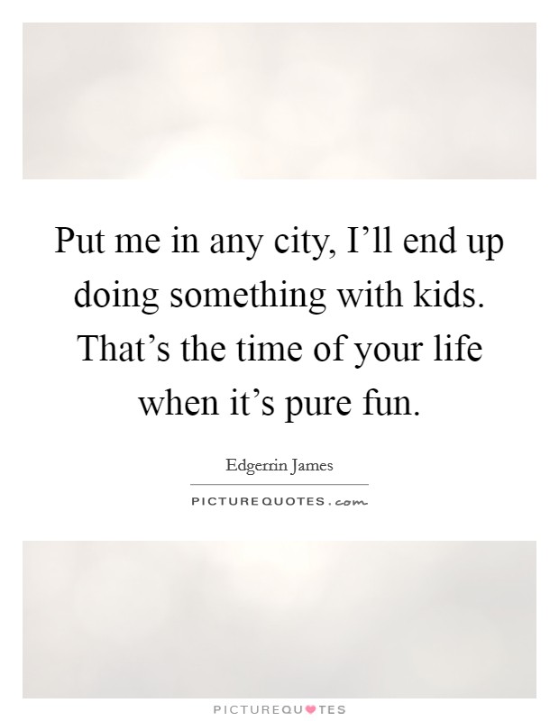 Put me in any city, I’ll end up doing something with kids. That’s the time of your life when it’s pure fun Picture Quote #1