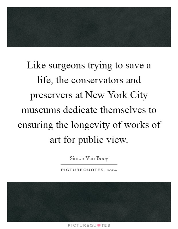 Like surgeons trying to save a life, the conservators and preservers at New York City museums dedicate themselves to ensuring the longevity of works of art for public view Picture Quote #1