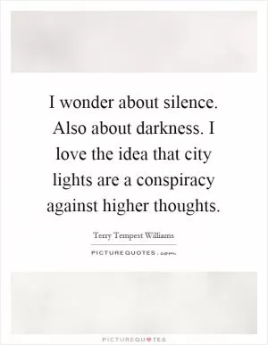 I wonder about silence. Also about darkness. I love the idea that city lights are a conspiracy against higher thoughts Picture Quote #1
