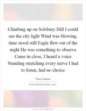 Climbing up on Solsbury Hill I could see the city light Wind was blowing, time stood still Eagle flew out of the night He was something to observe Came in close, I heard a voice Standing stretching every nerve I had to listen, had no choice Picture Quote #1