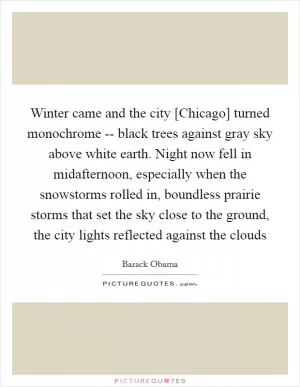 Winter came and the city [Chicago] turned monochrome -- black trees against gray sky above white earth. Night now fell in midafternoon, especially when the snowstorms rolled in, boundless prairie storms that set the sky close to the ground, the city lights reflected against the clouds Picture Quote #1