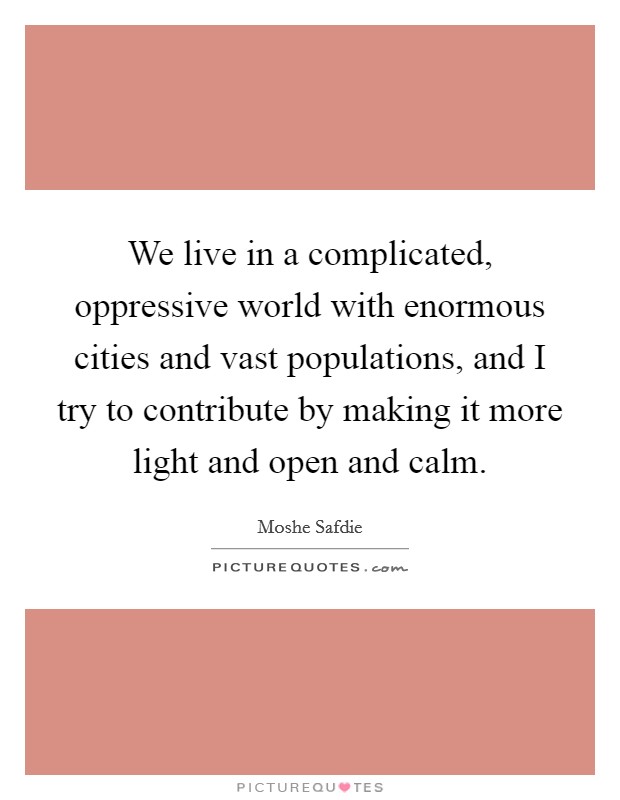 We live in a complicated, oppressive world with enormous cities and vast populations, and I try to contribute by making it more light and open and calm. Picture Quote #1