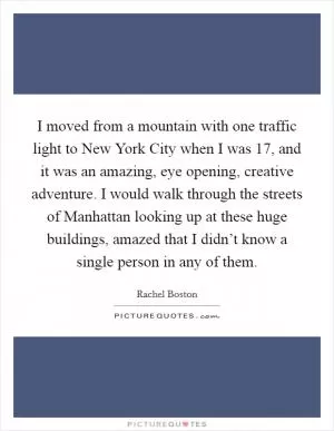 I moved from a mountain with one traffic light to New York City when I was 17, and it was an amazing, eye opening, creative adventure. I would walk through the streets of Manhattan looking up at these huge buildings, amazed that I didn’t know a single person in any of them Picture Quote #1