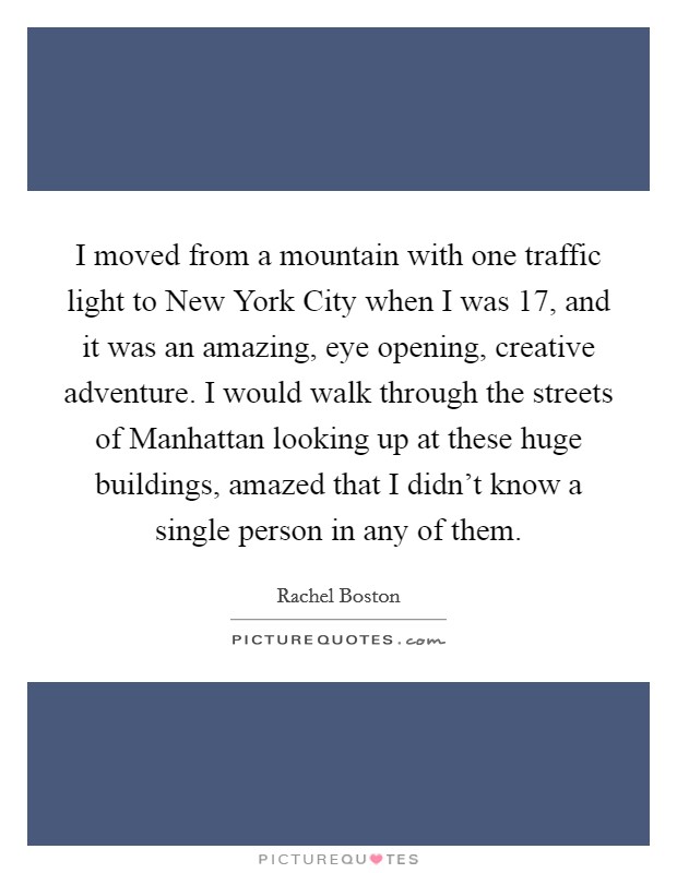 I moved from a mountain with one traffic light to New York City when I was 17, and it was an amazing, eye opening, creative adventure. I would walk through the streets of Manhattan looking up at these huge buildings, amazed that I didn't know a single person in any of them. Picture Quote #1