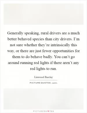 Generally speaking, rural drivers are a much better behaved species than city drivers. I’m not sure whether they’re intrinsically this way, or there are just fewer opportunities for them to do behave badly. You can’t go around running red lights if there aren’t any red lights to run Picture Quote #1