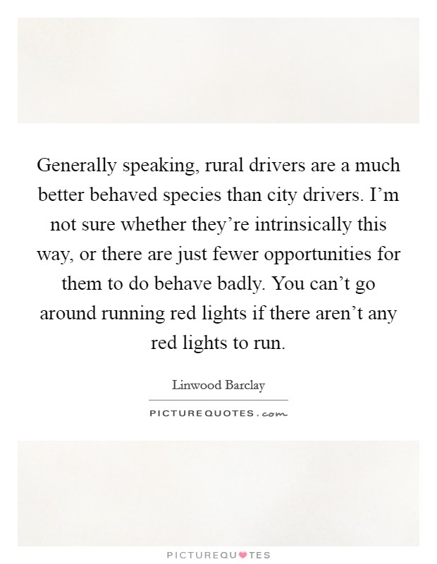 Generally speaking, rural drivers are a much better behaved species than city drivers. I'm not sure whether they're intrinsically this way, or there are just fewer opportunities for them to do behave badly. You can't go around running red lights if there aren't any red lights to run. Picture Quote #1